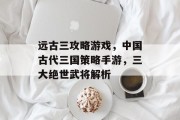 远古三攻略游戏,中国古代三国策略手游,三大绝世武将解析 远古三攻略游戏,中国古代三国策略手游,三大绝世武将解析
