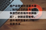 用户运营提升流量方案,如何让您的业务在竞争激烈的市场中脱颖而出?,创新运营策略,提升用户流量的10大实用方法 用户运营提升流量方案,如何让您的业务在竞争激烈的市场中脱颖而出?,创新运营策略,提升用户流量的10大实用方法