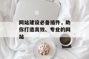 网站建设必备插件,助你打造高效、专业的网站 网站建设必备插件,助你打造高效、专业的网站