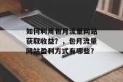 如何利用包月流量网站获取收益?,包月流量网站盈利方式有哪些? 如何利用包月流量网站获取收益?,包月流量网站盈利方式有哪些?