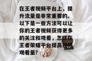 在王者视频平台上,提升流量是非常重要的。以下是一些方法可以让你的王者视频获得更多的关注和观看,怎样在王者荣耀平台提高视频观看量? 在王者视频平台上,提升流量是非常重要的。以下是一些方法可以让你的王者视频获得更多的关注和观看,怎样在王者荣耀平台提高视频观看量?