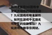 如何才能在9G游戏中发挥出极致的游戏乐趣?九玩游戏攻略来解析,如何在游戏中实现无与伦比的极致体验?九玩游戏攻略带你揭秘。 如何才能在9G游戏中发挥出极致的游戏乐趣?九玩游戏攻略来解析,如何在游戏中实现无与伦比的极致体验?九玩游戏攻略带你揭秘。