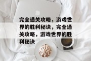 完全通关攻略,游戏世界的胜利秘诀,完全通关攻略,游戏世界的胜利秘诀 完全通关攻略,游戏世界的胜利秘诀,完全通关攻略,游戏世界的胜利秘诀