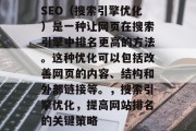 SEO（搜索引擎优化）是一种让网页在搜索引擎中排名更高的方法。这种优化可以包括改善网页的内容、结构和外部链接等。，搜索引擎优化，提高网站排名的关键策略