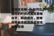 游戏见攻略——如何在最短的时间内提高策略水平,瞬间提升,策略攻略解读新奇挑战游戏时间管理 游戏见攻略——如何在最短的时间内提高策略水平,瞬间提升,策略攻略解读新奇挑战游戏时间管理