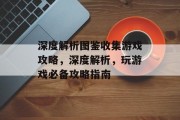 深度解析图鉴收集游戏攻略,深度解析,玩游戏必备攻略指南 深度解析图鉴收集游戏攻略,深度解析,玩游戏必备攻略指南
