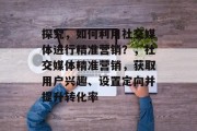 探究,如何利用社交媒体进行精准营销?,社交媒体精准营销,获取用户兴趣、设置定向并提升转化率 探究,如何利用社交媒体进行精准营销?,社交媒体精准营销,获取用户兴趣、设置定向并提升转化率