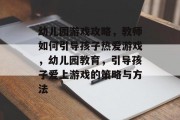幼儿园游戏攻略，教师如何引导孩子热爱游戏，幼儿园教育，引导孩子爱上游戏的策略与方法