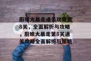 厨娘大暴走通关攻略第8关,全面解析与攻略,厨娘大暴走第8关通关攻略全面解析与策略 厨娘大暴走通关攻略第8关,全面解析与攻略,厨娘大暴走第8关通关攻略全面解析与策略