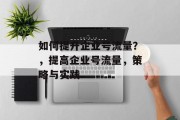 如何提升企业号流量?,提高企业号流量,策略与实践 如何提升企业号流量?,提高企业号流量,策略与实践