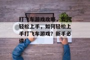 打飞车游戏攻略,如何轻松上手,如何轻松上手打飞车游戏?新手必读! 打飞车游戏攻略,如何轻松上手,如何轻松上手打飞车游戏?新手必读!
