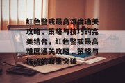 红色警戒最高难度通关攻略,策略与技巧的完美结合,红色警戒最高难度通关攻略,策略与技巧的双重突破 红色警戒最高难度通关攻略,策略与技巧的完美结合,红色警戒最高难度通关攻略,策略与技巧的双重突破