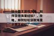 玩小霸王游戏攻略,如何获得海量经验?,攻略,如何轻松获取海量小霸王经验? 玩小霸王游戏攻略,如何获得海量经验?,攻略,如何轻松获取海量小霸王经验?