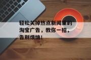 轻松关掉热点新闻里的淘宝广告,教你一招,告别烦恼! 轻松关掉热点新闻里的淘宝广告,教你一招,告别烦恼!