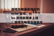 游戏攻略最新推出的 echo 游戏,echo 游戏新版本上线!游戏攻略带你体验全新游戏魅力 游戏攻略最新推出的 echo 游戏,echo 游戏新版本上线!游戏攻略带你体验全新游戏魅力