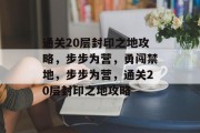通关20层封印之地攻略,步步为营,勇闯禁地,步步为营,通关20层封印之地攻略 通关20层封印之地攻略,步步为营,勇闯禁地,步步为营,通关20层封印之地攻略