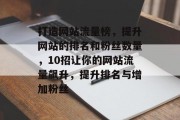 打造网站流量榜,提升网站的排名和粉丝数量,10招让你的网站流量飙升,提升排名与增加粉丝 打造网站流量榜,提升网站的排名和粉丝数量,10招让你的网站流量飙升,提升排名与增加粉丝