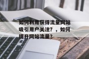 如何利用获得流量网站吸引用户关注?,如何提升网站流量? 如何利用获得流量网站吸引用户关注?,如何提升网站流量?