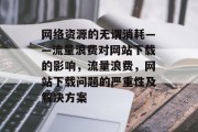 网络资源的无谓消耗——流量浪费对网站下载的影响，流量浪费，网站下载问题的严重性及解决方案