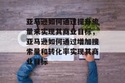 亚马逊如何通过提升流量来实现其商业目标,亚马逊如何通过增加搜索量和转化率实现其商业目标 亚马逊如何通过提升流量来实现其商业目标,亚马逊如何通过增加搜索量和转化率实现其商业目标