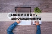 CNN网站流量分析,洞察全球新闻传播趋势 CNN网站流量分析,洞察全球新闻传播趋势