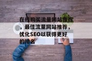 在线购买流量网站推荐,最佳流量网站推荐,优化SEO以获得更好的排名 在线购买流量网站推荐,最佳流量网站推荐,优化SEO以获得更好的排名
