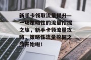 新手卡领取流量提升—一场策略性的流量挖掘之旅,新手卡领流量攻略,策略性流量挖掘之旅开始啦! 新手卡领取流量提升—一场策略性的流量挖掘之旅,新手卡领流量攻略,策略性流量挖掘之旅开始啦!