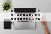 正统三国游戏攻略,正统三国游戏攻略,如何快速提升战力与玩法解析 正统三国游戏攻略,正统三国游戏攻略,如何快速提升战力与玩法解析