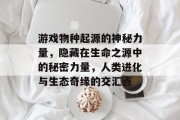 游戏物种起源的神秘力量,隐藏在生命之源中的秘密力量,人类进化与生态奇缘的交汇点 游戏物种起源的神秘力量,隐藏在生命之源中的秘密力量,人类进化与生态奇缘的交汇点
