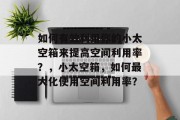 如何有效利用你的小太空箱来提高空间利用率?,小太空箱,如何最大化使用空间利用率? 如何有效利用你的小太空箱来提高空间利用率?,小太空箱,如何最大化使用空间利用率?