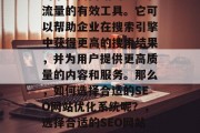 SEO网站优化系统，是一种利用互联网搜索引擎提高网站的排名和流量的有效工具。它可以帮助企业在搜索引擎中获得更高的搜索结果，并为用户提供更高质量的内容和服务。那么，如何选择合适的SEO网站优化系统呢？，选择合适的SEO网站优化系统，关键词选择、网站结构优化、元标签设置等。