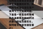引网站流量是企业运营中非常重要的环节。如何吸引并留住潜在客户成为了一个关键问题。下面是一些常见的策略和方法来提高网站的访问量,网站流量优化,如何吸引并留住潜在客户? 引网站流量是企业运营中非常重要的环节。如何吸引并留住潜在客户成为了一个关键问题。下面是一些常见的策略和方法来提高网站的访问量,网站流量优化,如何吸引并留住潜在客户?