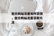 低价网站流量如何获得,低价网站流量获取方法 低价网站流量如何获得,低价网站流量获取方法