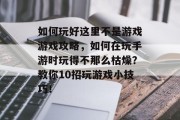 如何玩好这里不是游戏游戏攻略,如何在玩手游时玩得不那么枯燥?教你10招玩游戏小技巧! 如何玩好这里不是游戏游戏攻略,如何在玩手游时玩得不那么枯燥?教你10招玩游戏小技巧!