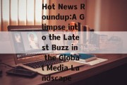 Hot News Roundup:A Glimpse into the Latest Buzz in the Global Media Landscape Hot News Roundup:A Glimpse into the Latest Buzz in the Global Media Landscape