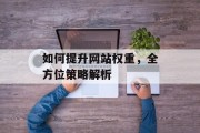 如何提升网站权重,全方位策略解析 如何提升网站权重,全方位策略解析