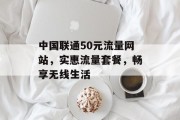 中国联通50元流量网站,实惠流量套餐,畅享无线生活 中国联通50元流量网站,实惠流量套餐,畅享无线生活
