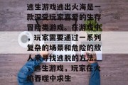 逃生游戏逃出火海是一款深受玩家喜爱的生存冒险类游戏。在游戏中,玩家需要通过一系列复杂的场景和危险的敌人来寻找逃脱的方法。,逃生游戏,玩家在火焰吞噬中求生 逃生游戏逃出火海是一款深受玩家喜爱的生存冒险类游戏。在游戏中,玩家需要通过一系列复杂的场景和危险的敌人来寻找逃脱的方法。,逃生游戏,玩家在火焰吞噬中求生