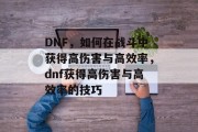 DNF,如何在战斗中获得高伤害与高效率,dnf获得高伤害与高效率的技巧 DNF,如何在战斗中获得高伤害与高效率,dnf获得高伤害与高效率的技巧