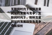 互联网时代下视频流量网站的发展与竞争,互联网时代下,视频流量网站的发展趋势及竞争格局探析 互联网时代下视频流量网站的发展与竞争,互联网时代下,视频流量网站的发展趋势及竞争格局探析