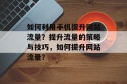 如何利用手机提升网站流量?提升流量的策略与技巧,如何提升网站流量? 如何利用手机提升网站流量?提升流量的策略与技巧,如何提升网站流量?