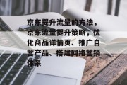 京东提升流量的方法,京东流量提升策略,优化商品详情页、推广自营产品、搭建网络营销体系 京东提升流量的方法,京东流量提升策略,优化商品详情页、推广自营产品、搭建网络营销体系