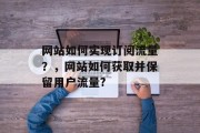 网站如何实现订阅流量?,网站如何获取并保留用户流量? 网站如何实现订阅流量?,网站如何获取并保留用户流量?