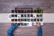 赛车赛道上的极速推广策略,赛车竞赛,如何精确地利用社交媒体进行广告投放?
