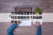 华为网站流量分析,解码互联网时代下的品牌影响力 华为网站流量分析,解码互联网时代下的品牌影响力