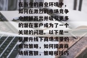 在当今的商业环境中,如何在激烈的市场竞争中脱颖而出并吸引更多的潜在客户成为了一个关键的问题。以下是一些提升线下商场流量的有效策略,如何提高商场销售额,策略和技巧 在当今的商业环境中,如何在激烈的市场竞争中脱颖而出并吸引更多的潜在客户成为了一个关键的问题。以下是一些提升线下商场流量的有效策略,如何提高商场销售额,策略和技巧