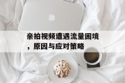 亲拍视频遭遇流量困境,原因与应对策略 亲拍视频遭遇流量困境,原因与应对策略