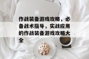 作战装备游戏攻略，必备战术指导，实战应用的作战装备游戏攻略大全