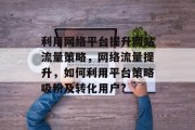 利用网络平台提升网站流量策略,网络流量提升,如何利用平台策略吸粉及转化用户? 利用网络平台提升网站流量策略,网络流量提升,如何利用平台策略吸粉及转化用户?