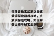 探寻青岛玄武湖之巅玄武洞探险游戏攻略，玄武洞探险攻略，如何攀登山峰寻秘玄武洞！